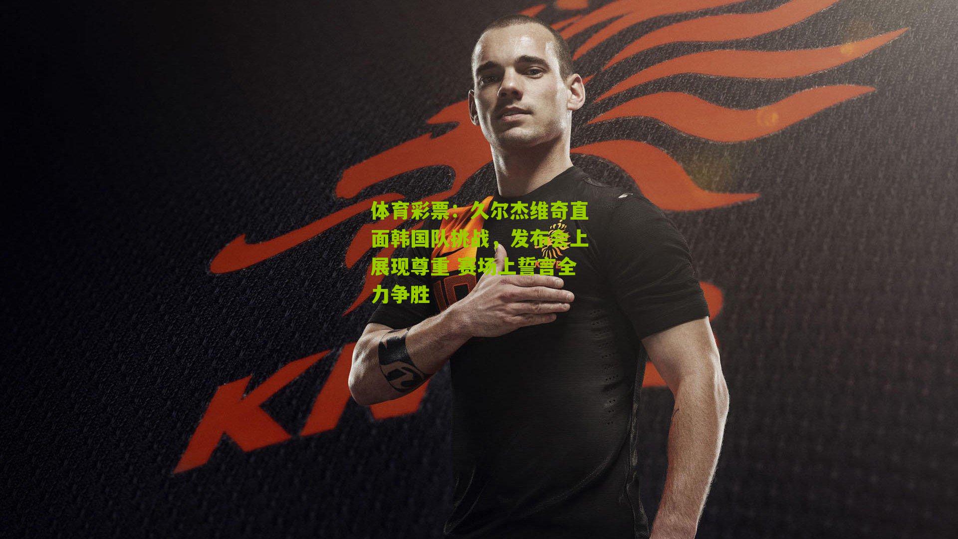 久尔杰维奇直面韩国队挑战,发布会上展现尊重 赛场上誓言全力争胜