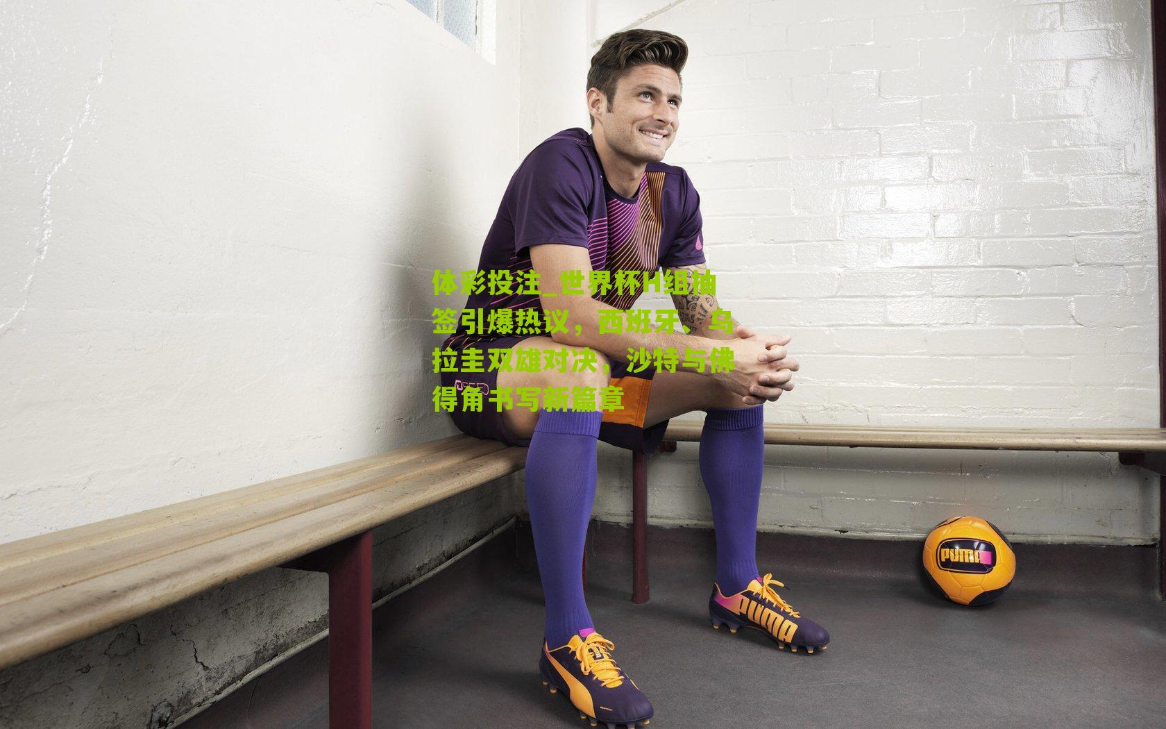 世界杯H组抽签引爆热议，西班牙、乌拉圭双雄对决，沙特与佛得角书写新篇章