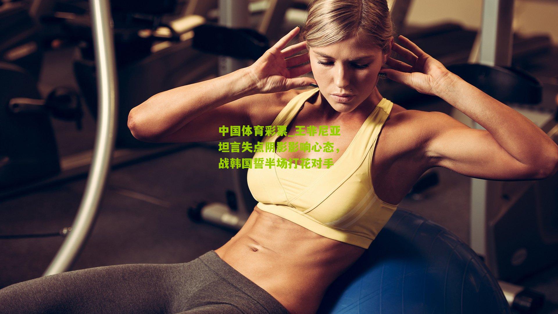 王非尼亚坦言失点阴影影响心态,战韩国誓半场打花对手
